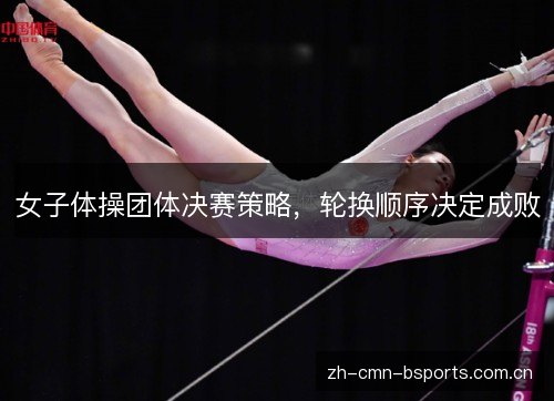 女子体操团体决赛策略,轮换顺序决定成败 女子体操团体决赛策略,轮换顺序决定成败