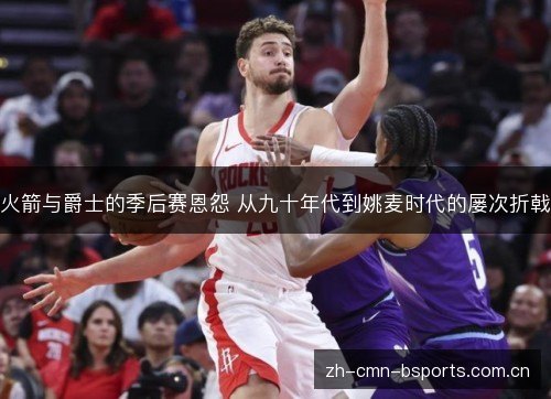 火箭与爵士的季后赛恩怨 从九十年代到姚麦时代的屡次折戟 火箭与爵士的季后赛恩怨 从九十年代到姚麦时代的屡次折戟